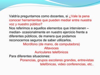 Valdría preguntarnos como docentes, si ¿Vale la pena
conocer herramientas que pueden mediar entre nuestra
voz y nuestro público?
Nos referimos a aquellos elementos que intervienen –
median- ocasionalmente en nuestro ejercicio frente a
diferentes públicos, de manera que podamos
reconocernos seguros de saber utilizarlos.
Micrófono (de mano, de computadora)
Altavoces
Auriculares telefónicos
Para diferentes situaciones:
Ponencias, grupos escolares grandes, entrevistas
telefónicas, video conferencias, etc..

 