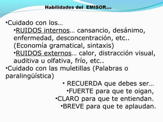 Habilidades del EMISOR…

•Cuidado con los…
•RUIDOS internos… cansancio, desánimo,
enfermedad, desconcentración, etc..
(Economía gramatical, sintaxis)
•RUIDOS externos… calor, distracción visual,
auditiva u olfativa, frío, etc..
•Cuidado con las muletillas (Palabras o
paralingüística)
• RECUERDA que debes ser…
•FUERTE para que te oigan,
•CLARO para que te entiendan.
•BREVE para que te aplaudan.

 