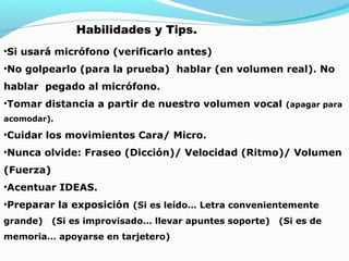 Habilidades y Tips.
•Si usará micrófono (verificarlo antes)
•No golpearlo (para la prueba) hablar (en volumen real). No
hablar pegado al micrófono.
•Tomar distancia a partir de nuestro volumen vocal

(apagar para

acomodar).

•Cuidar los movimientos Cara/ Micro.
•Nunca olvide: Fraseo (Dicción)/ Velocidad (Ritmo)/ Volumen
(Fuerza)
•Acentuar IDEAS.
•Preparar la exposición (Si es leído… Letra convenientemente
grande)

(Si es improvisado… llevar apuntes soporte)

memoria… apoyarse en tarjetero)

(Si es de

 