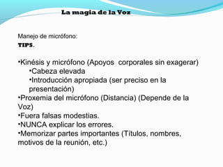 La magia de la Voz

Manejo de micrófono:
TIPS.

•Kinésis y micrófono (Apoyos corporales sin exagerar)
•Cabeza elevada
•Introducción apropiada (ser preciso en la
presentación)
•Proxemia del micrófono (Distancia) (Depende de la
Voz)
•Fuera falsas modestias.
•NUNCA explicar los errores.
•Memorizar partes importantes (Títulos, nombres,
motivos de la reunión, etc.)

 