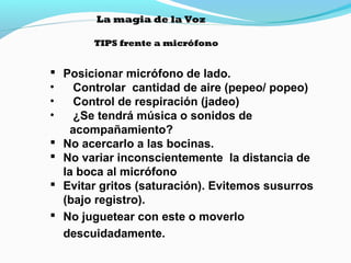 La magia de la Voz
TIPS frente a micrófono

 Posicionar micrófono de lado.
•
Controlar cantidad de aire (pepeo/ popeo)
•
Control de respiración (jadeo)
•
¿Se tendrá música o sonidos de
acompañamiento?
 No acercarlo a las bocinas.
 No variar inconscientemente la distancia de
la boca al micrófono
 Evitar gritos (saturación). Evitemos susurros
(bajo registro).
 No juguetear con este o moverlo
descuidadamente.

 