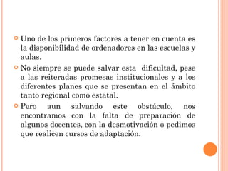 Uno de los primeros factores a tener en cuenta es la disponibilidad de ordenadores en las escuelas y aulas.  No siempre se puede salvar esta  dificultad, pese a las reiteradas promesas institucionales y a los diferentes planes que se presentan en el ámbito tanto regional como estatal.  Pero aun salvando este obstáculo, nos encontramos con la falta de preparación de algunos docentes, con la desmotivación o pedimos que realicen cursos de adaptación.  