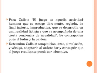 Para Callois “El juego es aquella actividad humana que se escoge libremente, reglada, de final incierto, improductiva, que se desarrolla en una realidad ficticia y que va acompañada de una cierta conciencia de irrealidad”. Se contraponen pues el ludus y la paideia. Determina Callois: competición, azar, simulación, y vértigo, adaptarlo al ordenador y conseguir que el juego resultante puede ser educativo. 