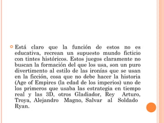 Está claro que la función de estos no es educativa, recrean un supuesto mundo ficticio con tintes históricos. Estos juegos claramente no buscan la formación del que los usa, son un puro divertimento al estilo de las ironías que se usan en la ficción, cosa que no debe hacer la historia (Age of Empires (la edad de los imperios) uno de los primeros que usaba las estrategia en tiempo real y las 3D, otros Gladiador, Rey  Arturo, Troya, Alejandro  Magno, Salvar  al  Soldado  Ryan. 