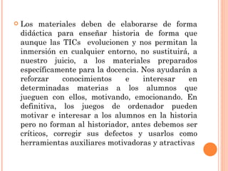 Los materiales deben de elaborarse de forma didáctica para enseñar historia de forma que aunque las TICs  evolucionen y nos permitan la inmersión en cualquier entorno, no sustituirá, a nuestro juicio, a los materiales preparados específicamente para la docencia. Nos ayudarán a reforzar conocimientos e interesar en determinadas materias a los alumnos que jueguen con ellos, motivando, emocionando. En definitiva, los juegos de ordenador pueden motivar e interesar a los alumnos en la historia pero no forman al historiador, antes debemos ser críticos, corregir sus defectos y usarlos como herramientas auxiliares motivadoras y atractivas 