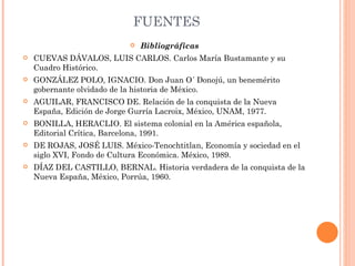 FUENTES Bibliográficas CUEVAS DÁVALOS, LUIS CARLOS. Carlos María Bustamante y su Cuadro Histórico. GONZÁLEZ POLO, IGNACIO. Don Juan O´ Donojú, un benemérito gobernante olvidado de la historia de México. AGUILAR, FRANCISCO DE. Relación de la conquista de la Nueva España, Edición de Jorge Gurría Lacroix, México, UNAM, 1977. BONILLA, HERACLIO. El sistema colonial en la América española, Editorial Crítica, Barcelona, 1991. DE ROJAS, JOSÉ LUIS. México-Tenochtitlan, Economía y sociedad en el siglo XVI, Fondo de Cultura Económica. México, 1989. DÍAZ DEL CASTILLO, BERNAL. Historia verdadera de la conquista de la Nueva España, México, Porrúa, 1960. 