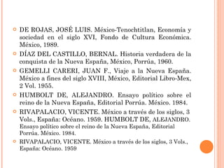 DE ROJAS, JOSÉ LUIS. México-Tenochtitlan, Economía y sociedad en el siglo XVI, Fondo de Cultura Económica. México, 1989. DÍAZ DEL CASTILLO, BERNAL. Historia verdadera de la conquista de la Nueva España, México, Porrúa, 1960. GEMELLI CARERI, JUAN F., Viaje a la Nueva España. México a fines del siglo XVIII, México, Editorial Libro-Mex, 2 Vol. 1955. HUMBOLT DE, ALEJANDRO. Ensayo político sobre el reino de la Nueva España, Editorial Porrúa. México. 1984. RIVAPALACIO, VICENTE. México a través de los siglos, 3 Vols., España: Océano. 1959. HUMBOLT DE,  ALEJANDRO. Ensayo político sobre el reino de la Nueva España, Editorial Porrúa. México. 1984. RIVAPALACIO, VICENTE. México a través de los siglos, 3 Vols., España: Océano. 1959 