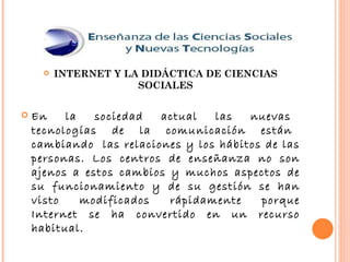 INTERNET Y LA DIDÁCTICA DE CIENCIAS SOCIALES En  la  sociedad  actual  las  nuevas  tecnologías  de  la  comunicación  están  cambiando  las relaciones y los hábitos de las personas. Los centros de enseñanza no son ajenos a estos cambios y muchos aspectos de su funcionamiento y de su gestión se han visto modificados rápidamente porque Internet se ha convertido en un recurso habitual. 