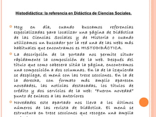 Hoy en día, cuando buscamos referencias especializadas para localizar una página de Didáctica de las Ciencias Sociales y de Historia o cuando utilizamos un buscador por la red una de las webs más habituales que encontramos es HISTODIDÁCTICA. La descripción de la portada nos permite situar rápidamente la composición de la web. Después del título que como cabecera sitúa la página, encontramos una composición a dos columnas. En la de la izquierda se despliega, el menú con las trece secciones. En la de la derecha, con formato más amplio aparecen novedades, las noticias destacadas, los títulos de crédito y dos servicios de la web: “Fueron novedad” punto de enlaces a las anteriores Novedades este apartado nos lleva a los últimos números de las revista de Didáctica. El menú se estructura en trece secciones que recogen una amplia serie de recursos   Histodidàctica:   la   referencia   en   Didáctica   de   Ciencias   Sociales. 