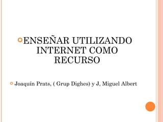 ENSEÑAR UTILIZANDO INTERNET COMO RECURSO Joaquín Prats, ( Grup Dighes) y J, Miguel Albert 