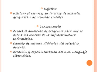 Objetivo Utilizar el recurso, en la clase de historia, geografía o de ciencias sociales. Consecuencia Creará el ambiente de exigencia para que se dote a los centros de la infraestructura informática. Cambio de cultura didáctica del colectivo docente. Creación y experimentación del nvo. Lenguaje cibernético. 