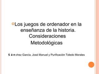Los juegos de ordenador en la enseñanza de la historia. Consideraciones  Metodológicas Sán chez García, José Manuel y Purificación Toledo Morales 
