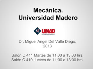 Mecánica.
   Universidad Madero


    Dr. Miguel Angel Del Valle Diego.
                 2013

Salón C 411 Martes de 11:00 a 13:00 hrs.
Salón C 410 Jueves de 11:00 a 13:00 hrs.
 