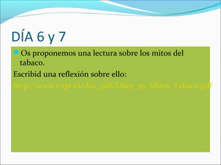 DÍA 6 y 7
Os proponemos una lectura sobre los mitos del
tabaco.
Escribid una reflexión sobre ello:
http://www.cnpt.es/doc_pdf/Libro_50_Mitos_Tabaco.pdf
 