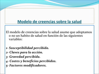 Modelo de creencias sobre la salud
El modelo de creencias sobre la salud asume que adoptamos
o no un habito de salud en función de las siguientes
variables:
1- Susceptibilidad percibida.
2- Claves para la acción.
3- Gravedad percibida.
4- Costes y beneficios percibidos.
5- Factores modificadores.
 
