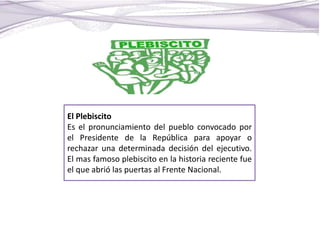 El Plebiscito
Es el pronunciamiento del pueblo convocado por
el Presidente de la República para apoyar o
rechazar una determinada decisión del ejecutivo.
El mas famoso plebiscito en la historia reciente fue
el que abrió las puertas al Frente Nacional.
 