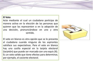 El Voto
Acto mediante el cual un ciudadano participa de
manera activa en la elección de las personas que
quieren que las representen o en la adopción de
una decisión, pronunciándose en uno y otro
sentido.
El voto en blanco es otra opción que se le presenta
al ciudadano cuando ninguno de los aspirantes
satisface sus expectativas. Para el voto en blanco
hay una casilla especial en la tarjeta electoral
(tarjetón) que puede ser marcada con una equis (X).
Es un voto valido que tiene efectos para determinar,
por ejemplo, el cociente electoral.
 