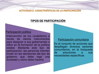 Participación política
•Intervención de los ciudadanos a
través de ciertos instrumentos
para designar a sus gobernantes o
influir en la formación de la política
estatal. Mediante este tipo de
participación, las personas intentan
incidir en las decisiones del tipo de
gobierno que debe regir una
sociedad y cómo debe hacerlo
Participación comunitaria
Es el conjunto de acciones que
despliegan diversos sectores
comunitarios, en la búsqueda
de soluciones a sus
necesidades específicas
 