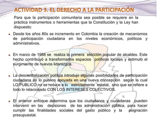 Desde los años 80s se incremento en Colombia la creación de mecanismos
de participación ciudadana en los niveles económicos, políticos y
administrativos.
En marzo de 1988 se realiza la primera elección popular de alcaldes. Este
hecho contribuyó a transformarlos espacios políticos locales y estimuló el
surgimiento de nuevos liderazgos.
La descentralización política introdujo algunas posibilidades de participación
ciudadana en lo público apoyada en una nueva concepción según la cual
LO PUBLICO no se reduce a lo estrictamente estatal, sino que se refiere a
todo lo relacionado CON LOS INTERESES COLECTIVOS.
El anterior enfoque determina que los ciudadanos y ciudadanas pueden
intervenir en las decisiones de las administración pública, para hacer
cumplir las finalidades sociales del gasto público y la asignación
presupuestal.
Para que la participación comunitaria sea posible se requiere en la
práctica instrumentos o herramientas que la Constitución y la Ley han
dispuesto:
 