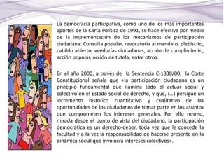 La democracia participativa, como uno de los más importantes
aportes de la Carta Política de 1991, se hace efectiva por medio
de la implementación de los mecanismos de participación
ciudadana: Consulta popular, revocatoria al mandato, plebiscito,
cabildo abierto, veedurías ciudadanas, acción de cumplimiento,
acción popular, acción de tutela, entre otros.
En el año 2000, a través de la Sentencia C-1338/00, la Corte
Constitucional señala que «la participación ciudadana es un
principio fundamental que ilumina todo el actuar social y
colectivo en el Estado social de derecho, y que, (…) persigue un
incremento histórico cuantitativo y cualitativo de las
oportunidades de los ciudadanos de tomar parte en los asuntos
que comprometen los intereses generales. Por ello mismo,
mirada desde el punto de vista del ciudadano, la participación
democrática es un derecho-deber, toda vez que le concede la
facultad y a la vez la responsabilidad de hacerse presente en la
dinámica social que involucra intereses colectivos».
 