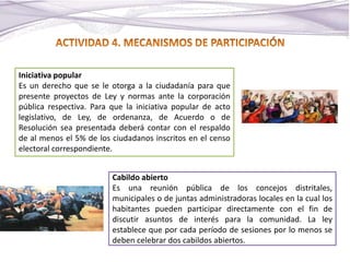 Iniciativa popular
Es un derecho que se le otorga a la ciudadanía para que
presente proyectos de Ley y normas ante la corporación
pública respectiva. Para que la iniciativa popular de acto
legislativo, de Ley, de ordenanza, de Acuerdo o de
Resolución sea presentada deberá contar con el respaldo
de al menos el 5% de los ciudadanos inscritos en el censo
electoral correspondiente.
Cabildo abierto
Es una reunión pública de los concejos distritales,
municipales o de juntas administradoras locales en la cual los
habitantes pueden participar directamente con el fin de
discutir asuntos de interés para la comunidad. La ley
establece que por cada período de sesiones por lo menos se
deben celebrar dos cabildos abiertos.
 