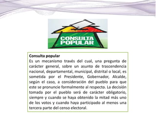 Consulta popular
Es un mecanismo través del cual, una pregunta de
carácter general, sobre un asunto de trascendencia
nacional, departamental, municipal, distrital o local, es
sometida por el Presidente, Gobernador, Alcalde,
según el caso, a consideración del pueblo para que
este se pronuncie formalmente al respecto. La decisión
tomada por el pueblo será de carácter obligatorio,
siempre y cuando se haya obtenido la mitad más uno
de los votos y cuando haya participado al menos una
tercera parte del censo electoral.
 