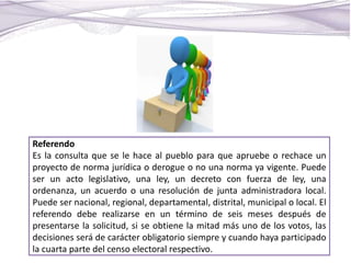 Referendo
Es la consulta que se le hace al pueblo para que apruebe o rechace un
proyecto de norma jurídica o derogue o no una norma ya vigente. Puede
ser un acto legislativo, una ley, un decreto con fuerza de ley, una
ordenanza, un acuerdo o una resolución de junta administradora local.
Puede ser nacional, regional, departamental, distrital, municipal o local. El
referendo debe realizarse en un término de seis meses después de
presentarse la solicitud, si se obtiene la mitad más uno de los votos, las
decisiones será de carácter obligatorio siempre y cuando haya participado
la cuarta parte del censo electoral respectivo.
 