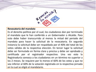 Revocatoria del mandato
Es el derecho político por el cual, los ciudadanos dan por terminado
el mandato que le han conferido a un Gobernador o Alcalde. Para
esto debe haber transcurrido al menos la mitad del periodo del
mandato para hacer la solicitud de la revocatoria. En segunda
instancia la solicitud debe ser respaldada por el 40% del total de los
votos válidos de la respectiva elección. En tercer lugar la solicitud
debe ser formulada en forma clara y precisa y debe ser aprobada y
certificada por el registrador respectivo. Una vez esto la
Registraduría convoca a los ciudadanos en un término no superior a
los 2 meses. Se requiere por lo menos el 60% de los votos y que no
sea inferior al 60% de la votación registrada en la respectiva jornada
en la cual se eligió al mandatario.
 