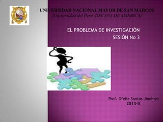 EL PROBLEMA DE INVESTIGACIÓN
SESIÓN No 3
Prof. Ofelia Santos Jiménez
2013-II
UNIVERSIDAD NACIONAL MAYOR DE SAN MARCOS
(Universidad del Perú, DECANA DE AMERICA)
 
