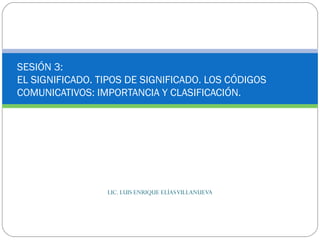LIC. LUIS ENRIQUE ELÍASVILLANUEVA
SESIÓN 3:
EL SIGNIFICADO. TIPOS DE SIGNIFICADO. LOS CÓDIGOS
COMUNICATIVOS: IMPORTANCIA Y CLASIFICACIÓN.
 