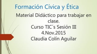 Material Didáctico para trabajar en
clase.
Curso TIC´s Sesión III
4.Nov.2015
Claudia Colín Aguilar
Formación Cívica y Ética
 