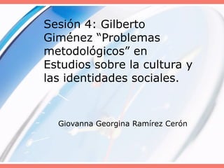 Sesión 4: Gilberto Giménez “Problemas metodológicos” en Estudios sobre la cultura y las identidades sociales.  Giovanna Georgina Ramírez Cerón  