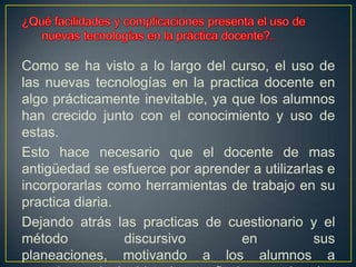 ¿Qué facilidades y complicaciones presenta el uso de nuevas tecnologías en la práctica docente?. Como se ha visto a lo largo del curso, el uso de las nuevas tecnologías en la practica docente en algo prácticamente inevitable, ya que los alumnos han crecido junto con el conocimiento y uso de estas. Esto hace necesario que el docente de mas antigüedad se esfuerce por aprender a utilizarlas e incorporarlas como herramientas de trabajo en su practica diaria.Dejando atrás las practicas de cuestionario y el método discursivo en sus planeaciones, motivando a los alumnos a apropiarse de la historia y reflexionar sobre los acontecimientos que involucren los hechos históricos. 