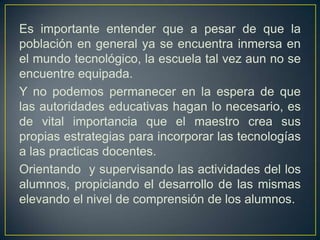 Es importante entender que a pesar de que la población en general ya se encuentra inmersa en el mundo tecnológico, la escuela tal vez aun no se encuentre equipada.Y no podemos permanecer en la espera de que las autoridades educativas hagan lo necesario, es de vital importancia que el maestro crea sus propias estrategias para incorporar las tecnologías a las practicas docentes. Orientando  y supervisando las actividades del los alumnos, propiciando el desarrollo de las mismas  elevando el nivel de comprensión de los alumnos.