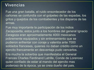 VivenciasFue una gran batalla, el ruido ensordecedor de los cañones se confundía con el golpeteo de las espadas, los gritos y quejidos de los combatientes y los disparos de las armas.Fue muy importante la participación de los indios Zacapoaxtla, estos junto a los hombres del general Ignacio Zaragoza eran aproximadamente 4000 mexicanos pobremente equipados y sin entrenamiento que se pudieron enfrentar con coraje y valentía ante 7000 soldados franceses, quienes no daban crédito como un ejercito francamente en desventaja pudo vencerlos.Era mucha la soberbia que manifestaba el General FrancesCharles Ferdinand Latrille, Conde de Lorencezquienconfiado de estar al mandodelejercito mas poderoso de la época, ya se creiadueñodel pais.