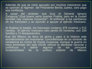Además de que se creía apoyado por muchos mexicanos que se oponían al régimen  del Presidente Benito Juárez, cara pago esa confianza.A pesar del arrebato que tuvo el General Ignacio Zaragoza:“¡Qué bueno sería quemar Puebla, pero en la ciudad también hay criaturas inocentes!”. Al enfrentar a los partidarios de los franceses y se oponían a apoyar al ejército mexicano.Al finalizar la batalla, los franceses contaron 476 muertos y 512 heridos.  El ejército mexicano sólo perdió 83 hombres, con 250 heridos y 12 desaparecidos. Ese día México se lleno de gloria y paso a la historia este acontecimiento tan importante, convirtiéndose en un símbolo de resistencia en contra de tropas invasoras. Aunque la guerra no haya terminado ahí este triunfó reforzó la identidad nacional y contribuyó a definir algunos de los principios fundamentales de la política exterior de México
