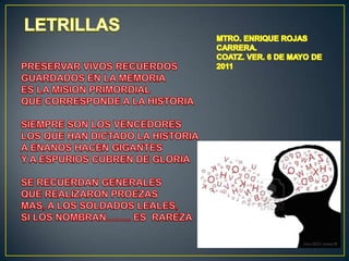 LETRILLASPRESERVAR VIVOS RECUERDOSGUARDADOS EN LA MEMORIAES LA MISION PRIMORDIALQUE CORRESPONDE A LA HISTORIASIEMPRE SON LOS VENCEDORESLOS QUE HAN DICTADO LA HISTORIAA ENANOS HACEN GIGANTESY A ESPURIOS CUBREN DE GLORIASE RECUERDAN GENERALESQUE REALIZARON PROEZASMAS, A LOS SOLDADOS LEALES,SI LOS NOMBRAN…….. ES  RAREZAMTRO. ENRIQUE ROJAS CARRERA.COATZ. VER. 6 DE MAYO DE 2011