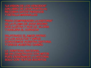 “LA VISION DE LOS VENCIDOS”(UN LIBRO DE LEON PORTILLA)RECOBRA DATOS PERDIDOS Y DETALLA MARAVILLAS“PARA COMPRENDER LA HISTORIA”DE LA PLUMA DE JHON BROWNNOS ILUSTRA Y NOS DA  GLORIAY ACELERA EL CORAZONPALPITANDO EL AMOR PATRIODE LOS ADULTOS Y NIÑOSCONOCEMOS NUESTRA HISTORIAY CRECE NUESTRO CARIÑOLA  IDENTIDAD NACIONALSE HA CONSTRUIDO CON MITOSPUES ENSEÑAMOS LA HISTORIASOLO CON TEXTOS ESCRITOS