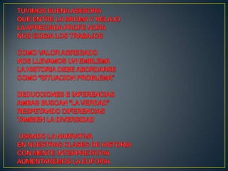 TUVIMOS BUENA ASESORAQUE ENTRE LA BROMA Y RELAJOLA APRECIADA PROFE NORANOS EXIGIA LOS TRABAJOSCOMO VALOR AGREGADONOS LLEVAMOS UN EMBLEMALA HISTORIA DEBE ABORDARSECOMO “SITUACION PROBLEMA”DEDUCCIONES E INFERENCIASAMBAS BUSCAN “LA VERDAD”RESPETANDO DIFERENCIASTAMBIEN LA DIVERSIDADUSANDO LA NARRATIVAEN NUESTRAS CLASES DE HISTORIACON MENTE INTERPRETATIVAAUMENTAREMOS LA EUFORIA