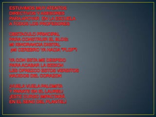 ESTUVIMOS MUY ATENTOSDIRECTIVOS Y ASESORESPARA APOYAR  EN LA ESCUELAA TODOS LOS PROFESORESOBSTACULO PRINCIPALPARA CONSTRUIR EL BLOG:MI IGNORANCIA DIGITAL¡MI CEREBRO YA HACIA “PLOP”!YA CON ESTA ME DESPIDOPARA ACABAR LA SESION                          LES OFREZCO ESTOS VERSITOSNACIDOS DEL CORAZON¡VUELA VUELA PALOMITA Y PARATE EN EL LAUREL!¡ESTE CURSO IMPACTARÁEN EL SENO DEL PLANTEL!