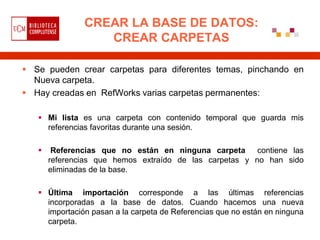 CREAR LA BASE DE DATOS:
                  CREAR CARPETAS

 Se pueden crear carpetas para diferentes temas, pinchando en
  Nueva carpeta.
 Hay creadas en RefWorks varias carpetas permanentes:

    Mi lista es una carpeta con contenido temporal que guarda mis
     referencias favoritas durante una sesión.

       Referencias que no están en ninguna carpeta contiene las
       referencias que hemos extraído de las carpetas y no han sido
       eliminadas de la base.

    Última importación corresponde a las últimas referencias
     incorporadas a la base de datos. Cuando hacemos una nueva
     importación pasan a la carpeta de Referencias que no están en ninguna
     carpeta.
 