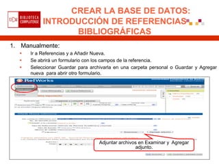 CREAR LA BASE DE DATOS:
           INTRODUCCIÓN DE REFERENCIAS
                 BIBLIOGRÁFICAS
1. Manualmente:
     Ir a Referencias y a Añadir Nueva.
     Se abrirá un formulario con los campos de la referencia.
     Seleccionar Guardar para archivarla en una carpeta personal o Guardar y Agregar
      nueva para abrir otro formulario.




                                   Adjuntar archivos en Examinar y Agregar
                                                   adjunto.
 
