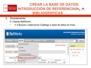 CREAR LA BASE DE DATOS:
           INTRODUCCIÓN DE REFERENCIAS
                 BIBLIOGRÁFICAS
2. Directamente:
   2.1 Desde RefWorks:
       Ir a Buscar y seleccionar Catálogo o base de datos en línea.
 