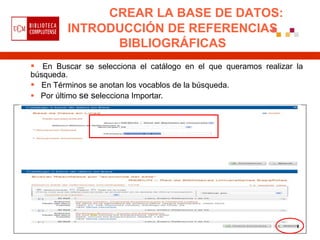 CREAR LA BASE DE DATOS:
         INTRODUCCIÓN DE REFERENCIAS
               BIBLIOGRÁFICAS
 En Buscar se selecciona el catálogo en el que queramos realizar la
búsqueda.
 En Términos se anotan los vocablos de la búsqueda.
 Por último se selecciona Importar.
 