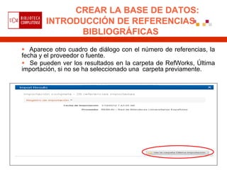 CREAR LA BASE DE DATOS:
        INTRODUCCIÓN DE REFERENCIAS
              BIBLIOGRÁFICAS
 Aparece otro cuadro de diálogo con el número de referencias, la
fecha y el proveedor o fuente.
 Se pueden ver los resultados en la carpeta de RefWorks, Última
importación, si no se ha seleccionado una carpeta previamente.
 