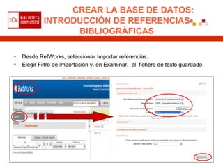 CREAR LA BASE DE DATOS:
            INTRODUCCIÓN DE REFERENCIAS
                  BIBLIOGRÁFICAS

   Desde RefWorks, seleccionar Importar referencias.
   Elegir Filtro de importación y, en Examinar, el fichero de texto guardado.
 