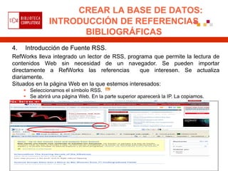 CREAR LA BASE DE DATOS:
                INTRODUCCIÓN DE REFERENCIAS
                      BIBLIOGRÁFICAS
4.   Introducción de Fuente RSS.
RefWorks lleva integrado un lector de RSS, programa que permite la lectura de
contenidos Web sin necesidad de un navegador. Se pueden importar
directamente a RefWorks las referencias         que interesen. Se actualiza
diariamente.
Situados en la página Web en la que estemos interesados:
      Seleccionamos el símbolo RSS.
      Se abrirá una página Web. En la parte superior aparecerá la IP. La copiamos.
 