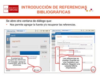 INTRODUCCIÓN DE REFERENCIAS
                            BIBLIOGRÁFICAS

Se abre otra ventana de diálogo que:
     Nos permite agregar la fuente y/o recuperar las referencias.




        Si pulsamos OK                                Las referencias se
    recupera las referencias.                         pueden Guardar en
     En Cancelar, agrega la                            una Carpeta o por
    Fuente RSS, pero no las                          defecto, llegarán a la
           referencias
                                                        carpeta Última
                                                          importación
 