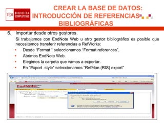 CREAR LA BASE DE DATOS:
           INTRODUCCIÓN DE REFERENCIAS
                 BIBLIOGRÁFICAS
6. Importar desde otros gestores.
    Si trabajamos con EndNote Web u otro gestor bibliográfico es posible que
    necesitemos transferir referencias a RefWorks:
       Desde “Format “ seleccionamos “Format references”.
       Abrimos EndNote Web.
       Elegimos la carpeta que vamos a exportar.
       En “Export style” seleccionamos “RefMan (RIS) export”
 