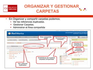 ORGANIZAR Y GESTIONAR
                       CARPETAS
 En Organizar y compartir carpetas podemos:
    Ver las referencias duplicadas.
    Gestionar Carpetas.
    Administrar el Área compartida



                               Área compartida
                                    UCM                 Opciones para
                                                          compartir

                                                                        Carpeta no
                                                                        compartida

                                                                         Carpeta
                                                                        compartida



                             Estadísticas de nuestras
                              carpetas compartidas

          Ver y eliminar
           duplicados
 